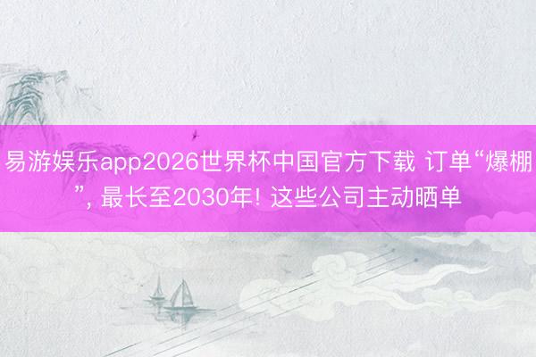 易游娱乐app2026世界杯中国官方下载 订单“爆棚”, 最长至2030年! 这些公司主动晒单