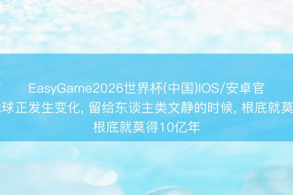 EasyGame2026世界杯(中国)IOS/安卓官方下载 地球正发生变化, 留给东谈主类文静的时候, 根底就莫得10亿年