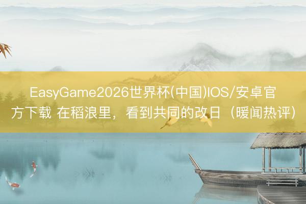 EasyGame2026世界杯(中国)IOS/安卓官方下载 在稻浪里，看到共同的改日（暖闻热评）