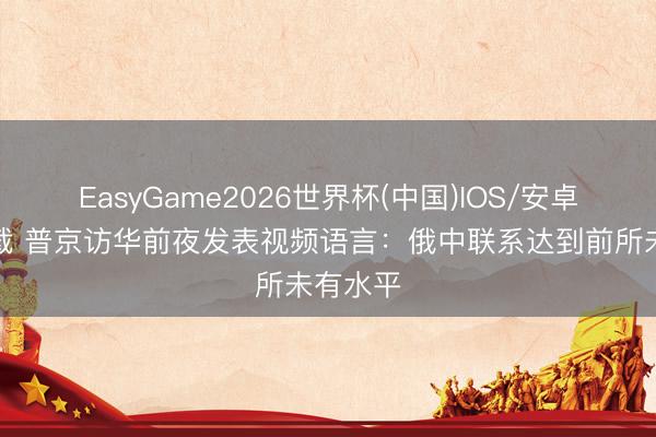 EasyGame2026世界杯(中国)IOS/安卓官方下载 普京访华前夜发表视频语言：俄中联系达到前所未有水平
