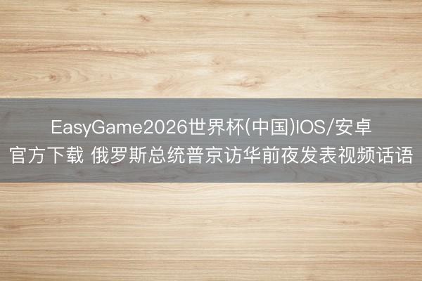 EasyGame2026世界杯(中国)IOS/安卓官方下载 俄罗斯总统普京访华前夜发表视频话语