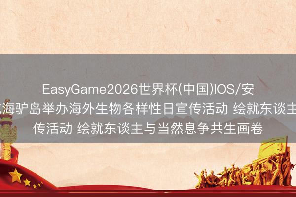 EasyGame2026世界杯(中国)IOS/安卓官方下载 威海荣成海驴岛举办海外生物各样性日宣传活动 绘就东谈主与当然息争共生画卷