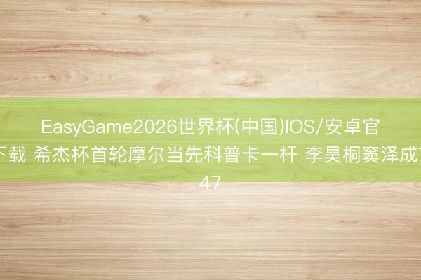 EasyGame2026世界杯(中国)IOS/安卓官方下载 希杰杯首轮摩尔当先科普卡一杆 李昊桐窦泽成T47
