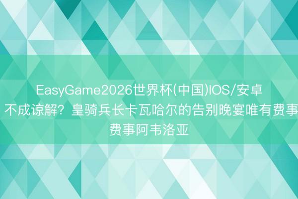 EasyGame2026世界杯(中国)IOS/安卓官方下载 不成谅解？皇骑兵长卡瓦哈尔的告别晚宴唯有费事阿韦洛亚
