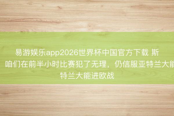 易游娱乐app2026世界杯中国官方下载 斯卡马卡：咱们在前半小时比赛犯了无理，仍信服亚特兰大能进欧战