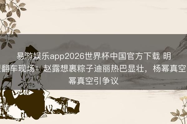 易游娱乐app2026世界杯中国官方下载 明星造型翻车现场：赵露想裹粽子迪丽热巴显壮，杨幂真空引争议