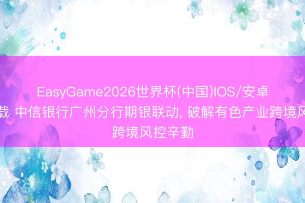 EasyGame2026世界杯(中国)IOS/安卓官方下载 中信银行广州分行期银联动, 破解有色产业跨境风控辛勤