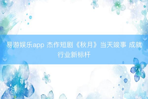 易游娱乐app 杰作短剧《秋月》当天竣事 成就行业新标杆