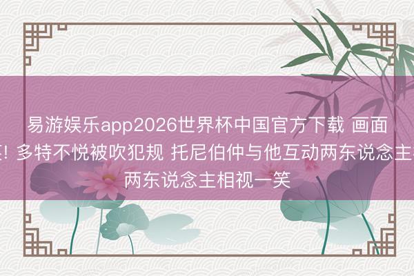 易游娱乐app2026世界杯中国官方下载 画面有丶可笑! 多特不悦被吹犯规 托尼伯仲与他互动两东说念主相视一笑