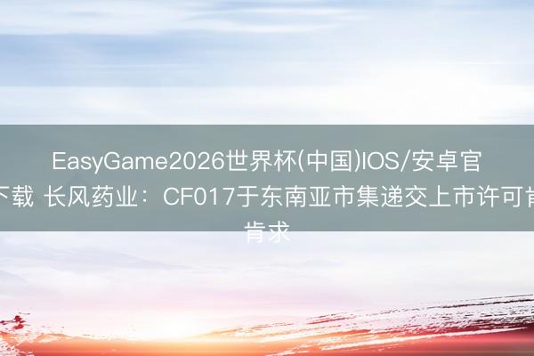 EasyGame2026世界杯(中国)IOS/安卓官方下载 长风药业：CF017于东南亚市集递交上市许可肯求