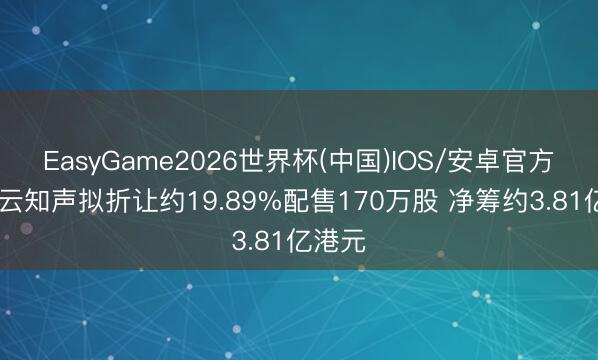 EasyGame2026世界杯(中国)IOS/安卓官方下载 云知声拟折让约19.89%配售170万股 净筹约3.81亿港元