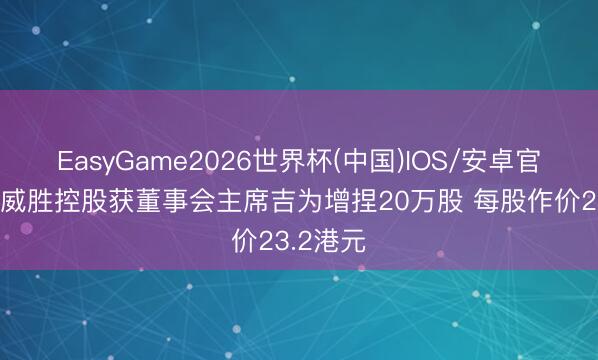 EasyGame2026世界杯(中国)IOS/安卓官方下载 威胜控股获董事会主席吉为增捏20万股 每股作价23.2港元