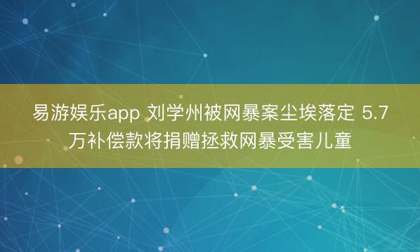 易游娱乐app 刘学州被网暴案尘埃落定 5.7万补偿款将捐赠拯救网暴受害儿童