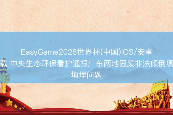 EasyGame2026世界杯(中国)IOS/安卓官方下载 中央生态环保看护通报广东两地固废非法倾倒填埋问题