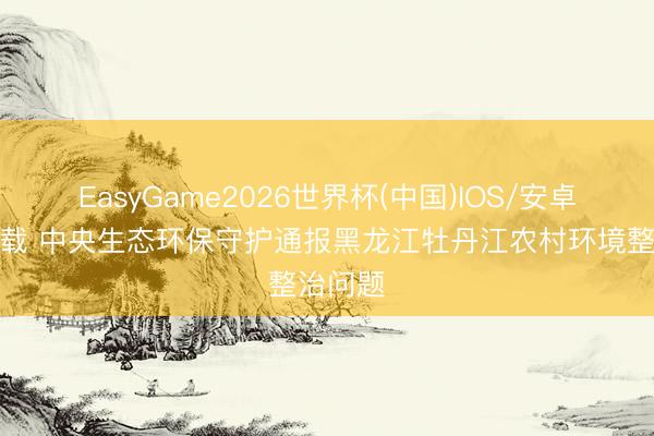 EasyGame2026世界杯(中国)IOS/安卓官方下载 中央生态环保守护通报黑龙江牡丹江农村环境整治问题