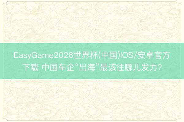 EasyGame2026世界杯(中国)IOS/安卓官方下载 中国车企“出海”最该往哪儿发力?