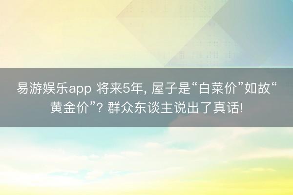 易游娱乐app 将来5年, 屋子是“白菜价”如故“黄金价”? 群众东谈主说出了真话!