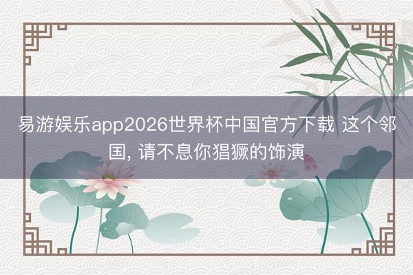 易游娱乐app2026世界杯中国官方下载 这个邻国, 请不息你猖獗的饰演