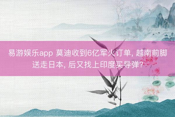 易游娱乐app 莫迪收到6亿军火订单, 越南前脚送走日本, 后又找上印度买导弹?