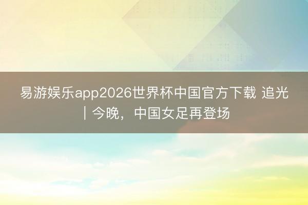 易游娱乐app2026世界杯中国官方下载 追光｜今晚，中国女足再登场