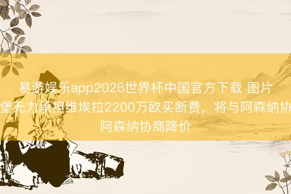 易游娱乐app2026世界杯中国官方下载 图片报：汉堡无力承担维埃拉2200万欧买断费，将与阿森纳协商降价