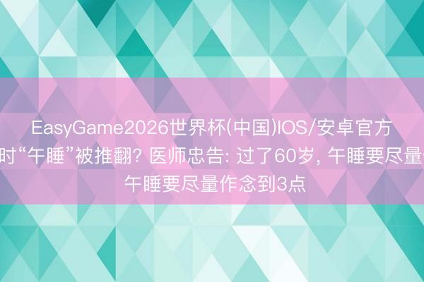 EasyGame2026世界杯(中国)IOS/安卓官方下载 半小时“午睡”被推翻? 医师忠告: 过了60岁, 午睡要尽量作念到3点