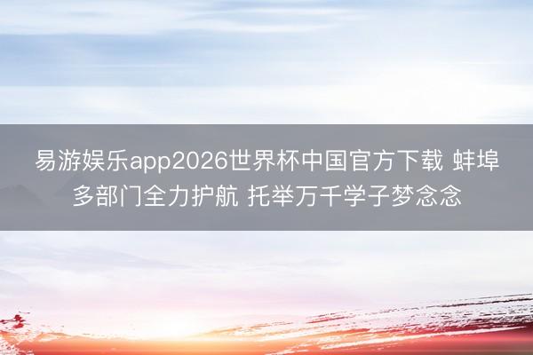 易游娱乐app2026世界杯中国官方下载 蚌埠多部门全力护航 托举万千学子梦念念