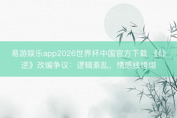 易游娱乐app2026世界杯中国官方下载 《仙逆》改编争议：逻辑紊乱，情感线垮塌