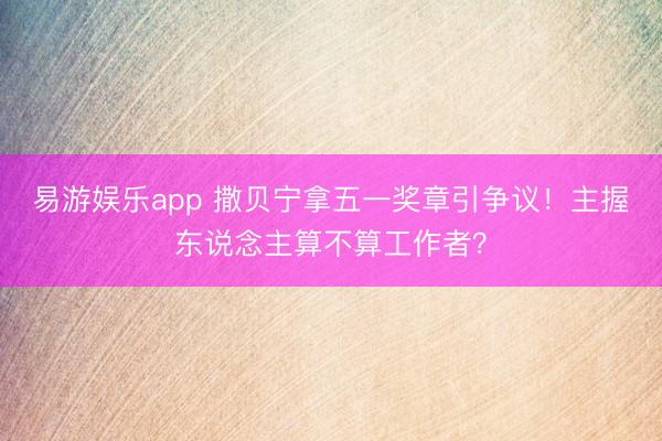 易游娱乐app 撒贝宁拿五一奖章引争议！主握东说念主算不算工作者？