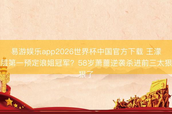 易游娱乐app2026世界杯中国官方下载 王濛断层第一预定浪姐冠军？58岁萧蔷逆袭杀进前三太狠了