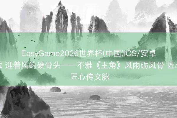 EasyGame2026世界杯(中国)IOS/安卓官方下载 迎着风的硬骨头——不雅《主角》风雨砺风骨 匠心传文脉