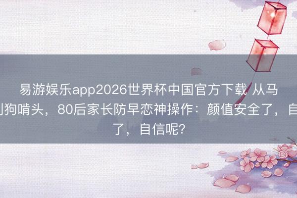 易游娱乐app2026世界杯中国官方下载 从马尾辫到狗啃头，80后家长防早恋神操作：颜值安全了，自信呢？