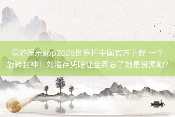 易游娱乐app2026世界杯中国官方下载 一个旋转封神！刘浩存凭啥让全网忘了她是资源咖？