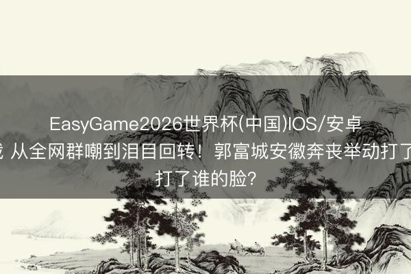 EasyGame2026世界杯(中国)IOS/安卓官方下载 从全网群嘲到泪目回转！郭富城安徽奔丧举动打了谁的脸？