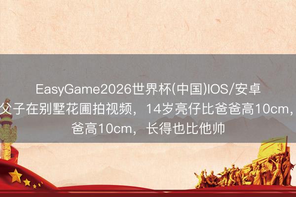 EasyGame2026世界杯(中国)IOS/安卓官方下载 田亮父子在别墅花圃拍视频，14岁亮仔比爸爸高10cm，长得也比他帅