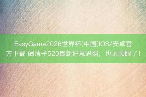 EasyGame2026世界杯(中国)IOS/安卓官方下载 阚清子520最新好意思照，也太顺眼了！