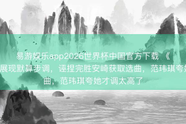 易游娱乐app2026世界杯中国官方下载 《浪姐7》孙怡展现默算步调，诬捏完胜安崎获取选曲，范玮琪夸她才调太高了