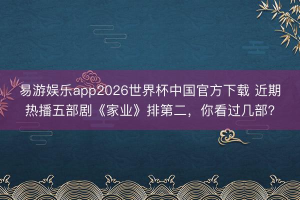 易游娱乐app2026世界杯中国官方下载 近期热播五部剧《家业》排第二，你看过几部？