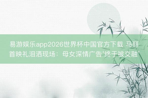 易游娱乐app2026世界杯中国官方下载 马丽首映礼泪洒现场：母女深情广告‘终于被交融’