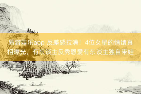 易游娱乐app 反差感拉满！4位女星的情绪真相曝光，有东谈主反秀恩爱有东谈主独自带娃