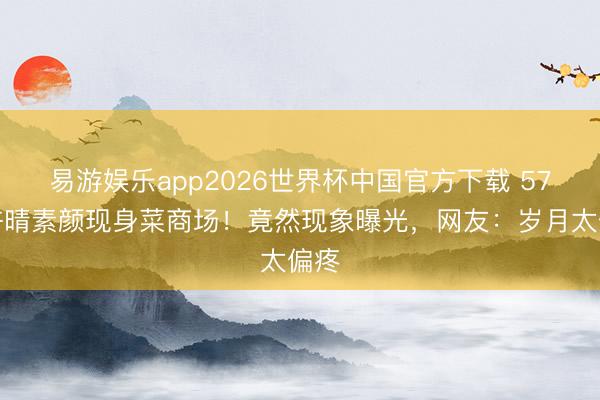 易游娱乐app2026世界杯中国官方下载 57岁许晴素颜现身菜商场！竟然现象曝光，网友：岁月太偏疼