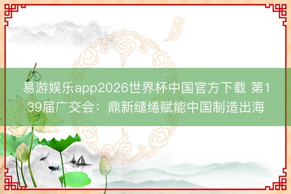 易游娱乐app2026世界杯中国官方下载 第139届广交会：鼎新缱绻赋能中国制造出海