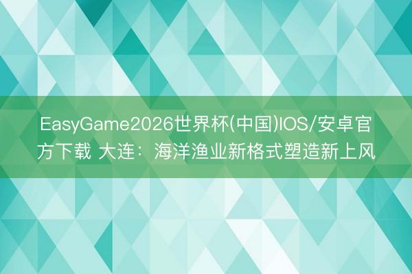 EasyGame2026世界杯(中国)IOS/安卓官方下载 大连：海洋渔业新格式塑造新上风