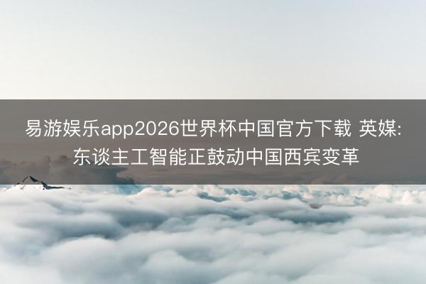 易游娱乐app2026世界杯中国官方下载 英媒: 东谈主工智能正鼓动中国西宾变革