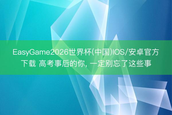 EasyGame2026世界杯(中国)IOS/安卓官方下载 高考事后的你, 一定别忘了这些事