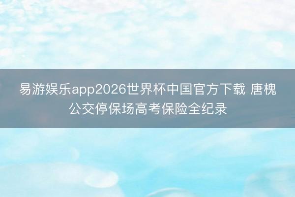 易游娱乐app2026世界杯中国官方下载 唐槐公交停保场高考保险全纪录