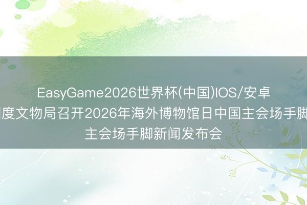 EasyGame2026世界杯(中国)IOS/安卓官方下载 国度文物局召开2026年海外博物馆日中国主会场手脚新闻发布会
