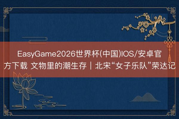 EasyGame2026世界杯(中国)IOS/安卓官方下载 文物里的潮生存｜北宋“女子乐队”荣达记