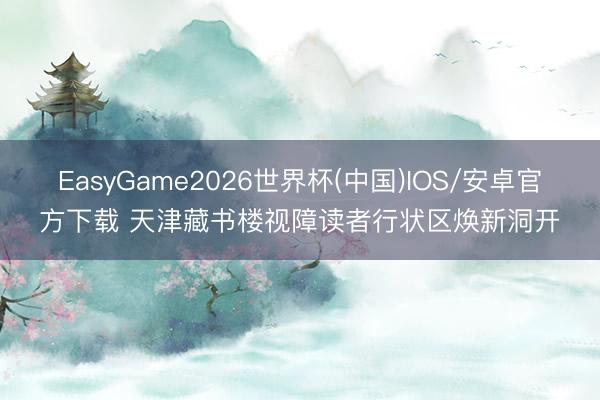 EasyGame2026世界杯(中国)IOS/安卓官方下载 天津藏书楼视障读者行状区焕新洞开