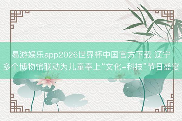 易游娱乐app2026世界杯中国官方下载 辽宁多个博物馆联动为儿童奉上“文化+科技”节日盛宴
